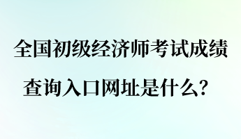全國初級經濟師考試成績查詢入口網址是什么？