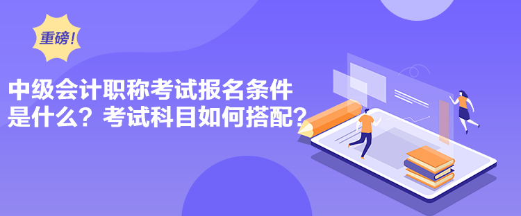 中級會計職稱考試報名條件是什么？考試科目如何搭配？