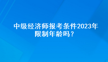 中級經濟師報考條件2023年限制年齡嗎？