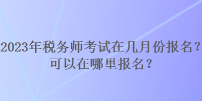 2023年稅務師考試在幾月份報名？可以在哪里報名？