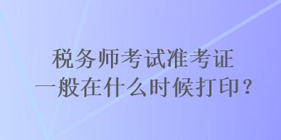 稅務師考試準考證一般在什么時候打印？