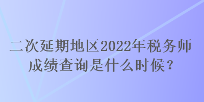 二次延期地區2022年稅務師成績查詢是什么時候？