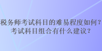 稅務師考試科目的難易程度如何？考試科目組合有什么建議？