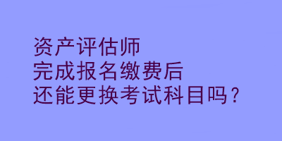 資產評估師完成報名繳費后還能更換考試科目嗎？