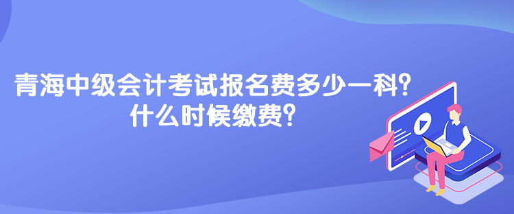青海中級會計考試報名費多少一科？什么時候繳費？