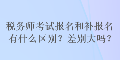 稅務師考試報名和補報名有什么區別？差別大嗎？