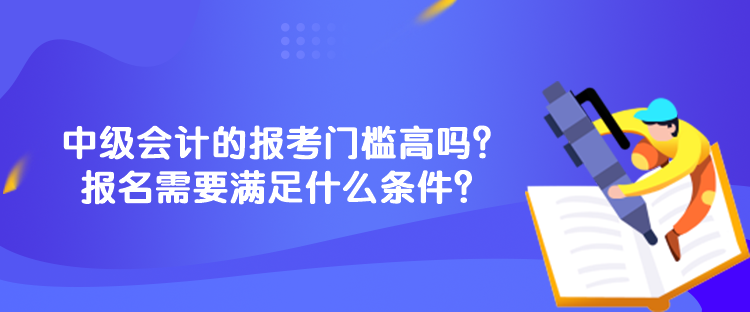中級會計的報考門檻高嗎？報名需要滿足什么條件？