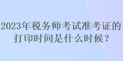 2023年稅務師考試準考證的打印時間是什么時候？