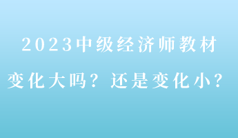 2023中級經(jīng)濟師教材變化大嗎？還是變化小？