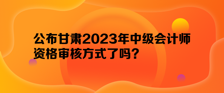 公布甘肅2023年中級會計師資格審核方式了嗎？