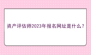 資產(chǎn)評(píng)估師2023年報(bào)名網(wǎng)址是什么？