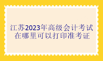 江蘇2023年高級會計考試在哪里可以打印準考證？