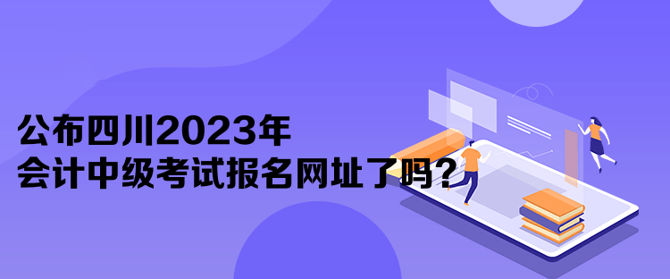 公布四川2023年會計中級考試報名網(wǎng)址了嗎？