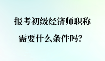 報考初級經濟師職稱需要什么條件嗎？