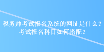 稅務師考試報名系統的網址是什么？考試報名科目如何搭配？