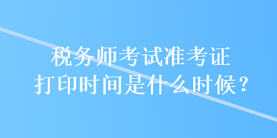 稅務(wù)師考試準考證打印時間是什么時候？