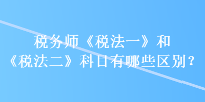 稅務師《稅法一》和《稅法二》科目有哪些區別？