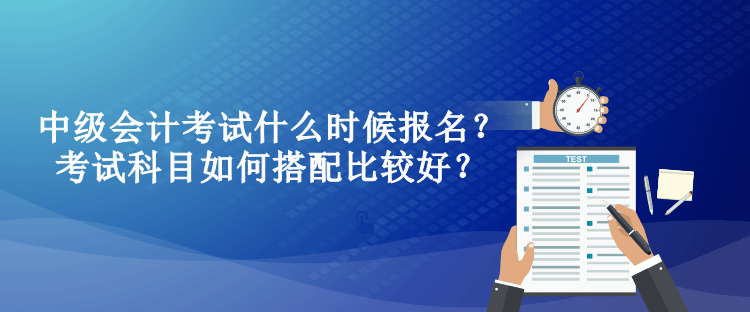 中級會計考試什么時候報名？考試科目如何搭配比較好？