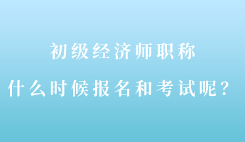 初級經濟師職稱什么時候報名和考試呢？