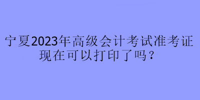 寧夏2023年高級會(huì)計(jì)考試準(zhǔn)考證現(xiàn)在可以打印了嗎？