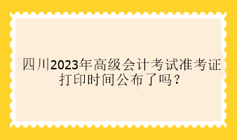 四川2023年高級會(huì)計(jì)考試準(zhǔn)考證打印時(shí)間公布了嗎？