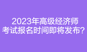 2023年高級經濟師考試報名時間即將發布？