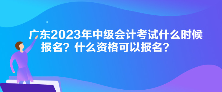 廣東2023年中級會計考試什么時候報名？什么資格可以報名？
