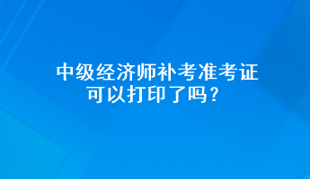 中級經濟師補考準考證可以打印了嗎？