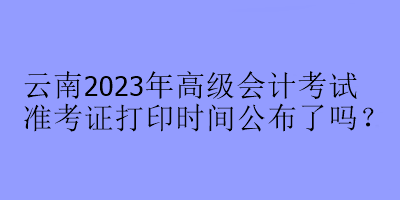 云南2023年高級會計考試準考證打印時間公布了嗎？