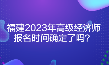 福建2023年高級經濟師報名時間確定了嗎？