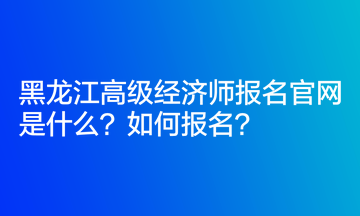 黑龍江高級經濟師報名官網是什么？如何報名？