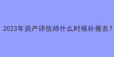 2023年資產評估師什么時候補報名？