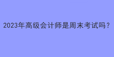 2023年高級會計師是周末考試嗎？