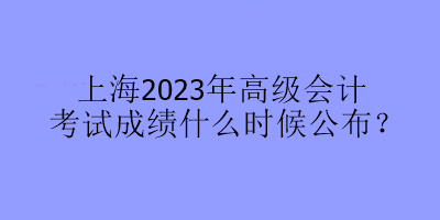 上海2023年高級會計考試成績什么時候公布？