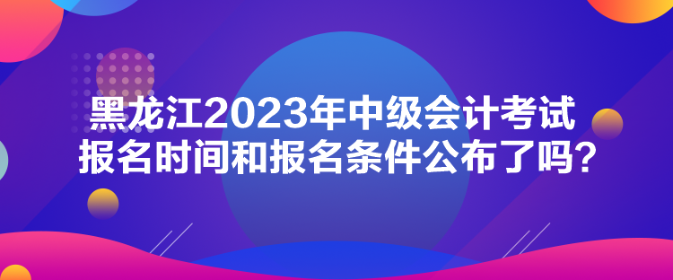 黑龍江2023年中級會計考試報名時間和報名條件公布了嗎？