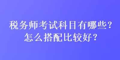 稅務師考試科目有哪些？怎么搭配比較好？