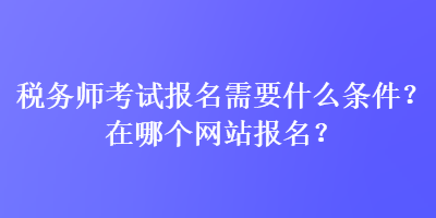 稅務師考試報名需要什么條件？在哪個網站報名？