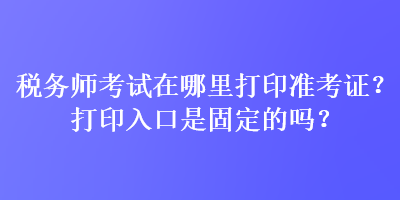 稅務師考試在哪里打印準考證？打印入口是固定的嗎？