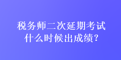 稅務師二次延期考試什么時候出成績？