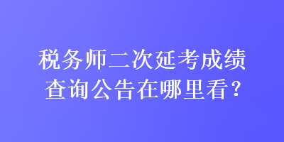 稅務(wù)師二次延考成績查詢公告在哪里看？