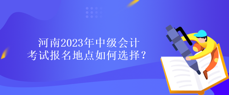河南2023年中級會計考試報名地點如何選擇？