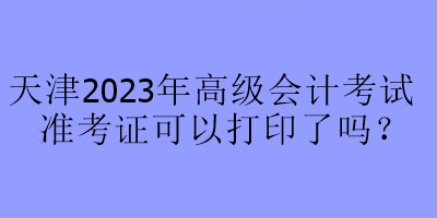 天津2023年高級會計考試準考證可以打印了嗎？