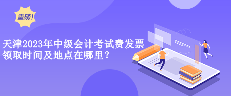  天津2023年中級會計考試費發票領取時間及地點在哪里？