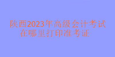 陜西2023年高級會計考試準考證在哪里打印？