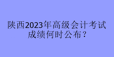 陜西2023年高級會計考試成績何時公布？