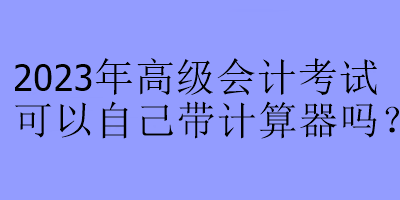 2023年高級會計考試可以自己帶計算器嗎？