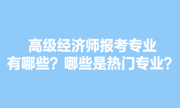 高級經濟師報考專業有哪些？哪些是熱門專業？
