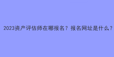 2023資產評估師在哪報名？報名網址是什么？