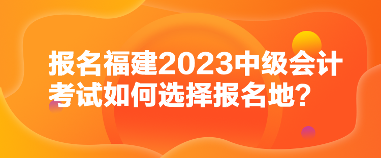報名福建2023中級會計考試如何選擇報名地？