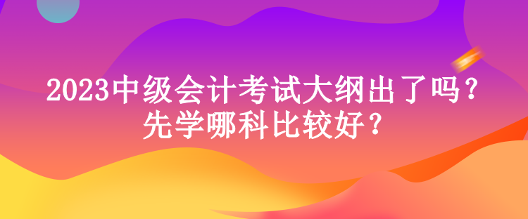 2023中級會計考試大綱出了嗎？先學哪科比較好？